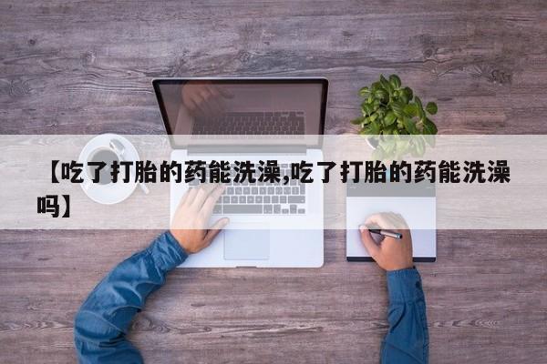 打胎药网上购买【吃了打胎的药能洗澡,吃了打胎的药能洗澡吗】