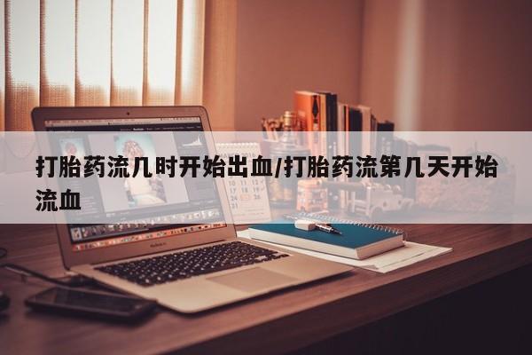 打胎药网上购买打胎药流几时开始出血/打胎药流第几天开始流血