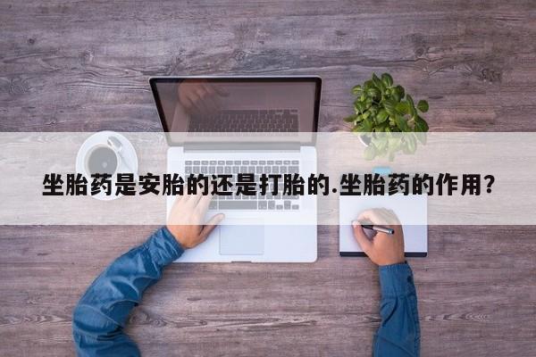 打胎药网上购买坐胎药是安胎的还是打胎的.坐胎药的作用？