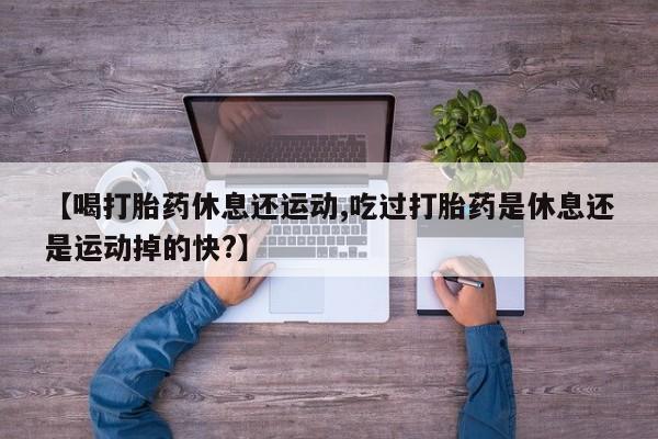打胎药网上购买【喝打胎药休息还运动,吃过打胎药是休息还是运动掉的快?】