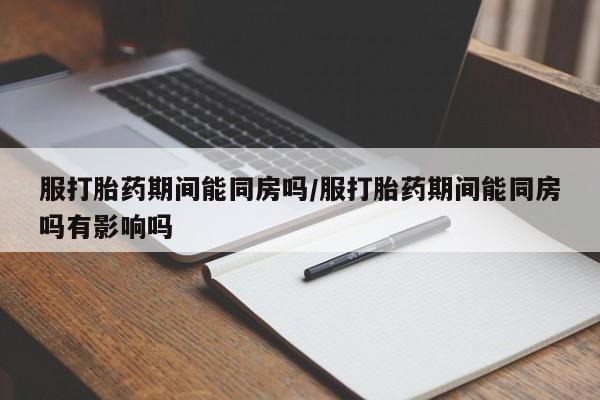 打胎药网上购买服打胎药期间能同房吗/服打胎药期间能同房吗有影响吗