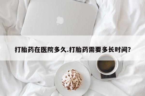 打胎药网上购买打胎药在医院多久.打胎药需要多长时间？