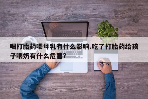 打胎药网上购买喝打胎药喂母乳有什么影响.吃了打胎药给孩子喂奶有什么危害？