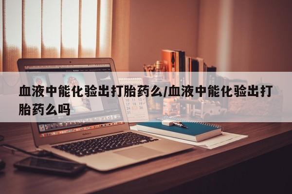 打胎药网上购买血液中能化验出打胎药么/血液中能化验出打胎药么吗
