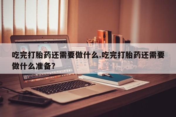 打胎药网上购买吃完打胎药还需要做什么.吃完打胎药还需要做什么准备？