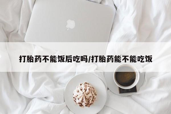 打胎药网上购买打胎药不能饭后吃吗/打胎药能不能吃饭