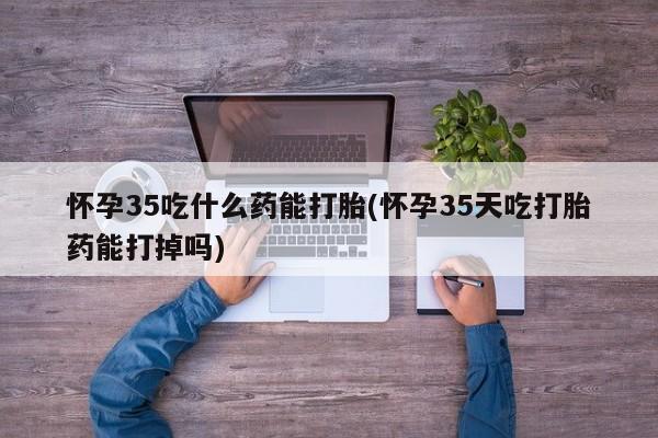 打胎药网上购买怀孕35吃什么药能打胎(怀孕35天吃打胎药能打掉吗)