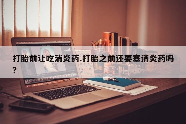 打胎药网上购买打胎前让吃消炎药.打胎之前还要塞消炎药吗？