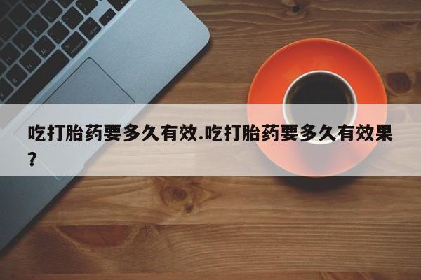 打胎药网上购买吃打胎药要多久有效.吃打胎药要多久有效果？