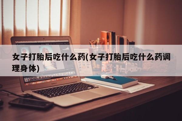 打胎药网上购买女子打胎后吃什么药(女子打胎后吃什么药调理身体)