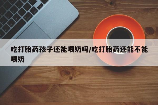 打胎药网上购买吃打胎药孩子还能喂奶吗/吃打胎药还能不能喂奶
