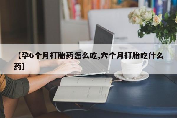 打胎药网上购买【孕6个月打胎药怎么吃,六个月打胎吃什么药】
