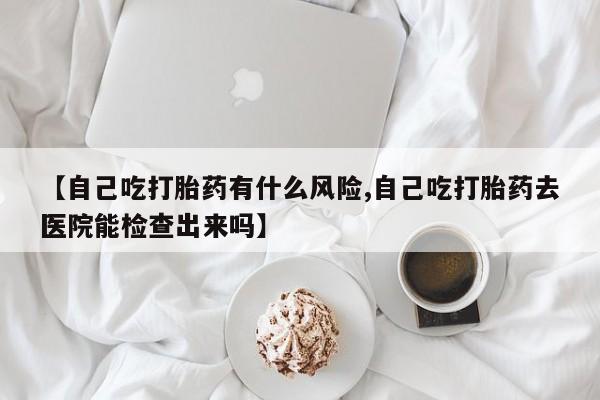 打胎药网上购买【自己吃打胎药有什么风险,自己吃打胎药去医院能检查出来吗】