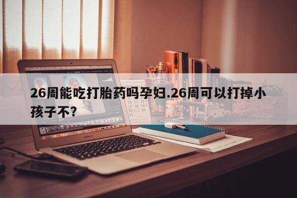 打胎药网上购买26周能吃打胎药吗孕妇.26周可以打掉小孩子不？