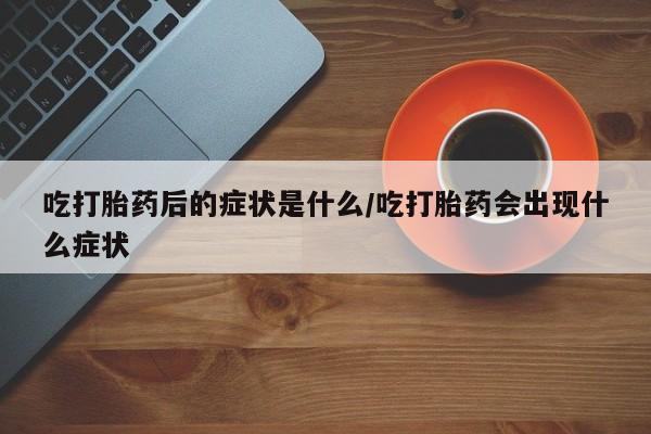 打胎药网上购买吃打胎药后的症状是什么/吃打胎药会出现什么症状