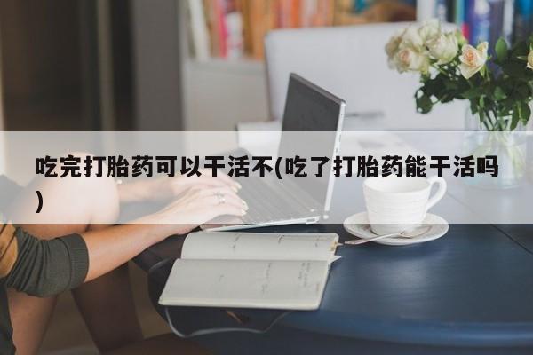 打胎药网上购买吃完打胎药可以干活不(吃了打胎药能干活吗)