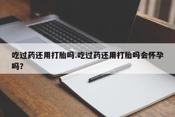 打胎药网上购买吃过药还用打胎吗.吃过药还用打胎吗会怀孕吗？