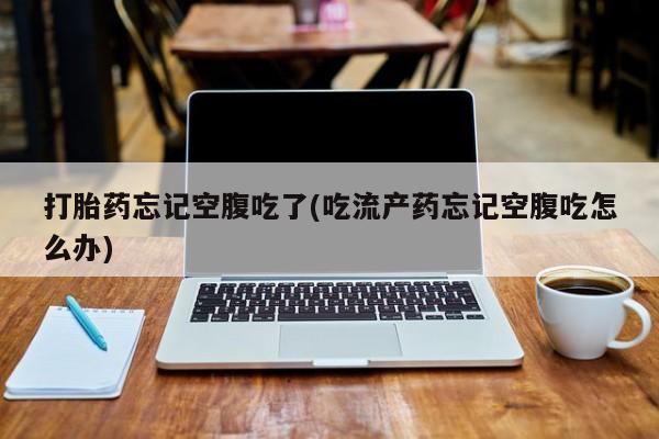 打胎药网上购买打胎药忘记空腹吃了(吃流产药忘记空腹吃怎么办)