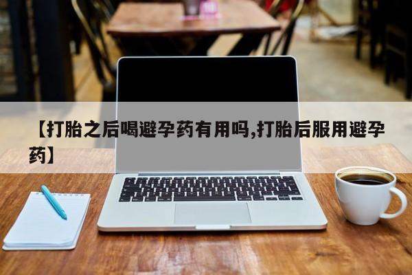 打胎药网上购买【打胎之后喝避孕药有用吗,打胎后服用避孕药】