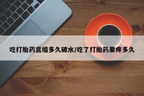 打胎药网上购买吃打胎药宫缩多久破水/吃了打胎药要疼多久