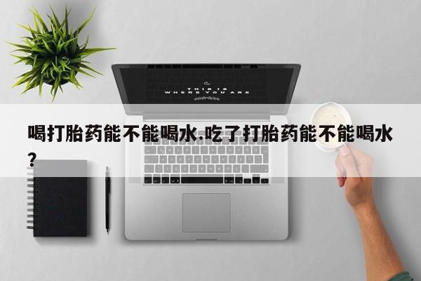 打胎药网上购买喝打胎药能不能喝水.吃了打胎药能不能喝水？