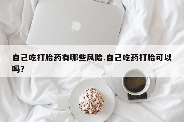 打胎药网上购买自己吃打胎药有哪些风险.自己吃药打胎可以吗？