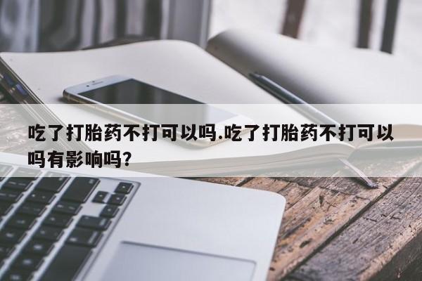 打胎药网上购买吃了打胎药不打可以吗.吃了打胎药不打可以吗有影响吗？