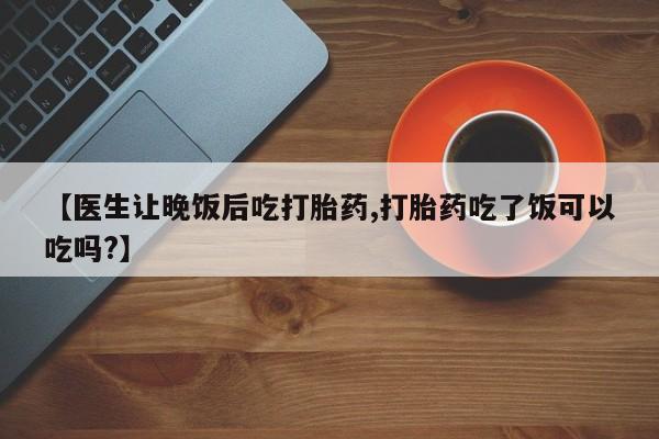 打胎药网上购买【医生让晚饭后吃打胎药,打胎药吃了饭可以吃吗?】