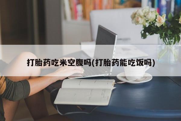 打胎药网上购买打胎药吃米空腹吗(打胎药能吃饭吗)
