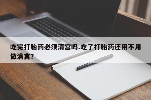 打胎药网上购买吃完打胎药必须清宫吗.吃了打胎药还用不用做清宫？