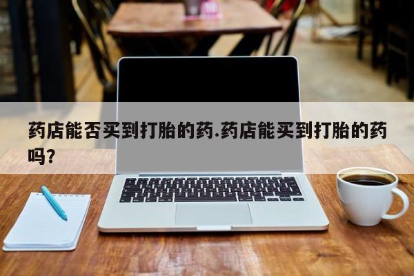 打胎药网上购买药店能否买到打胎的药.药店能买到打胎的药吗？