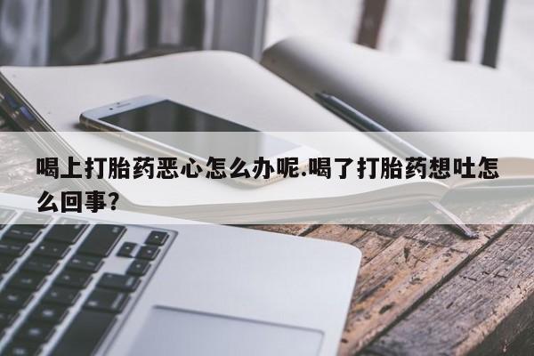 打胎药网上购买喝上打胎药恶心怎么办呢.喝了打胎药想吐怎么回事？