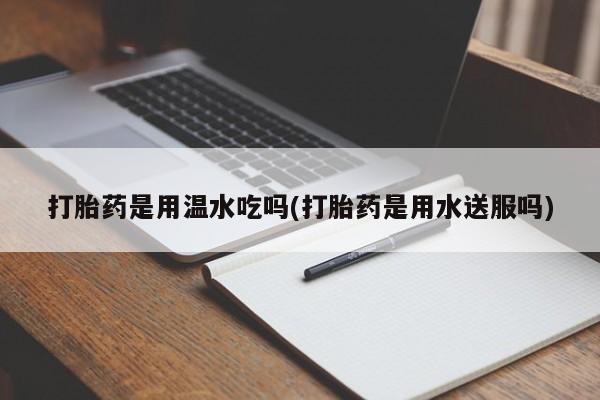 打胎药网上购买打胎药是用温水吃吗(打胎药是用水送服吗)