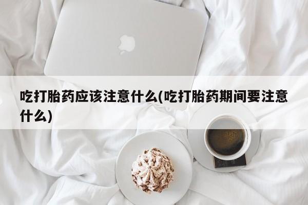打胎药网上购买吃打胎药应该注意什么(吃打胎药期间要注意什么)