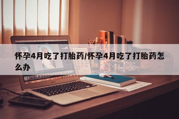 打胎药网上购买怀孕4月吃了打胎药/怀孕4月吃了打胎药怎么办