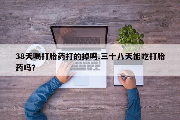 打胎药网上购买38天喝打胎药打的掉吗.三十八天能吃打胎药吗？
