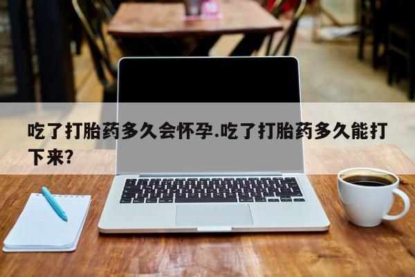 打胎药网上购买吃了打胎药多久会怀孕.吃了打胎药多久能打下来？
