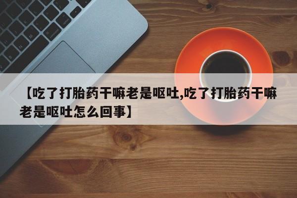 打胎药网上购买【吃了打胎药干嘛老是呕吐,吃了打胎药干嘛老是呕吐怎么回事】