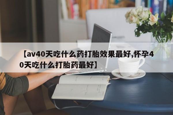 打胎药网上购买【av40天吃什么药打胎效果最好,怀孕40天吃什么打胎药最好】