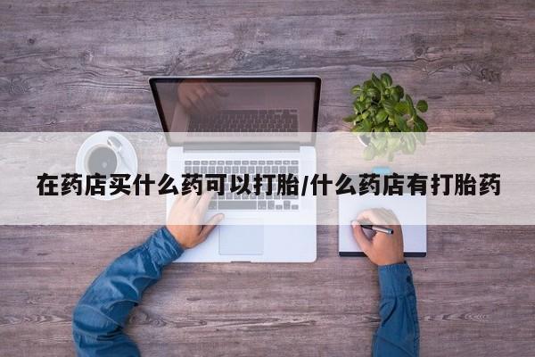打胎药网上购买在药店买什么药可以打胎/什么药店有打胎药