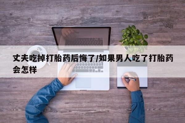 打胎药网上购买丈夫吃掉打胎药后悔了/如果男人吃了打胎药会怎样