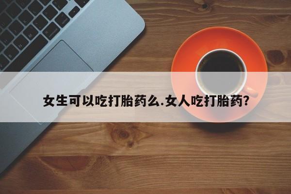 打胎药网上购买女生可以吃打胎药么.女人吃打胎药？