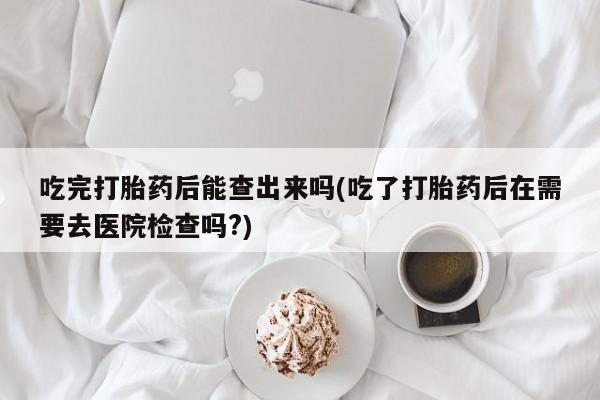 打胎药网上购买吃完打胎药后能查出来吗(吃了打胎药后在需要去医院检查吗?)