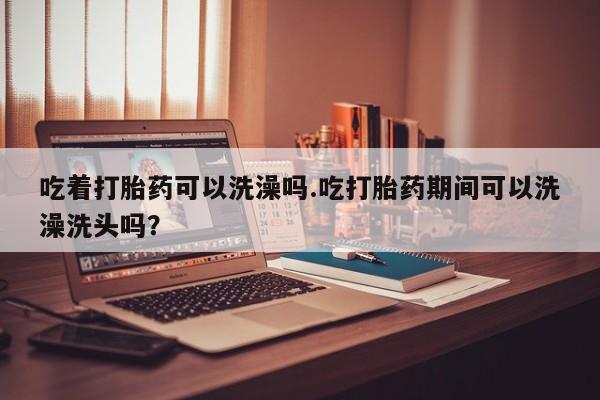 打胎药网上购买吃着打胎药可以洗澡吗.吃打胎药期间可以洗澡洗头吗？