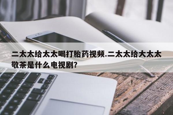 打胎药网上购买二太太给太太喝打胎药视频.二太太给大太太敬茶是什么电视剧？