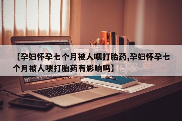 打胎药网上购买【孕妇怀孕七个月被人喂打胎药,孕妇怀孕七个月被人喂打胎药有影响吗】
