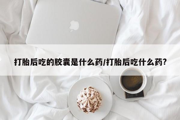 打胎药网上购买打胎后吃的胶囊是什么药/打胎后吃什么药?