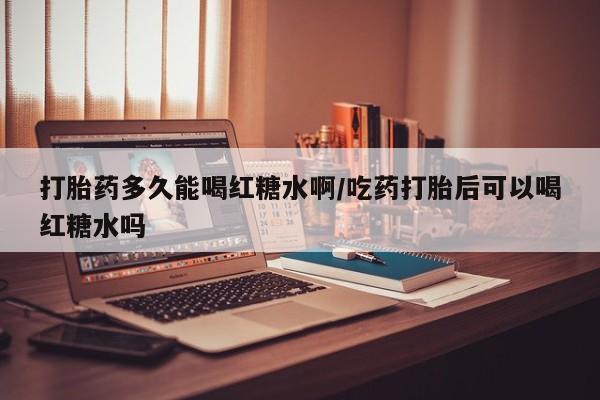 打胎药网上购买打胎药多久能喝红糖水啊/吃药打胎后可以喝红糖水吗