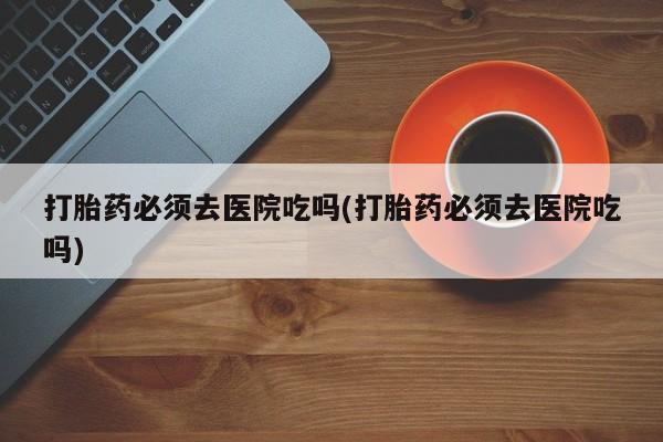 打胎药网上购买打胎药必须去医院吃吗(打胎药必须去医院吃吗)