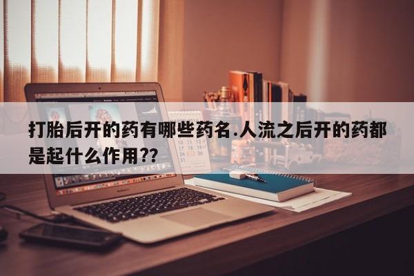 打胎药网上购买打胎后开的药有哪些药名.人流之后开的药都是起什么作用?？